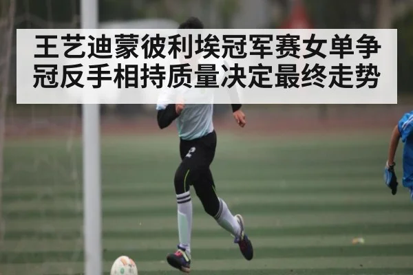王艺迪蒙彼利埃冠军赛女单争冠反手相持质量决定最终走势
